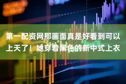 第一配资网那画面真是好看到可以上天了！她穿着黑色的新中式上衣