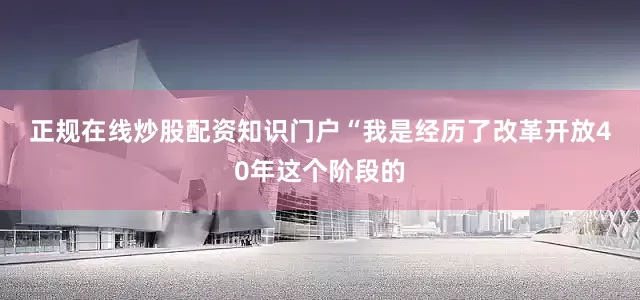 正规在线炒股配资知识门户　　“我是经历了改革开放40年这个阶段的