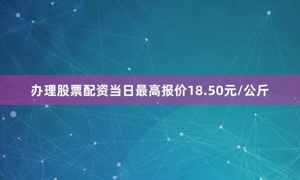 办理股票配资当日最高报价18.50元/公斤