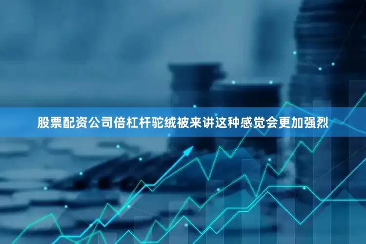 股票配资公司倍杠杆驼绒被来讲这种感觉会更加强烈