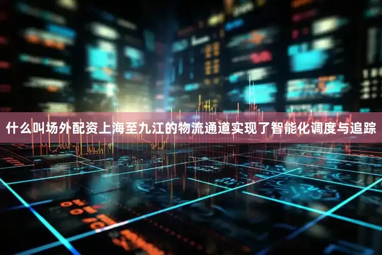 什么叫场外配资上海至九江的物流通道实现了智能化调度与追踪