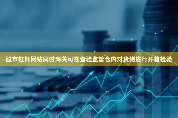 股市杠杆网站同时海关可在查验监管仓内对货物进行开箱检验