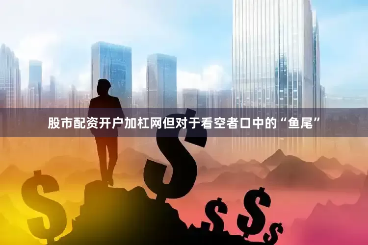 股市配资开户加杠网但对于看空者口中的“鱼尾”