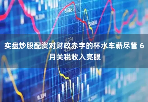 实盘炒股配资对财政赤字的杯水车薪尽管 6 月关税收入亮眼
