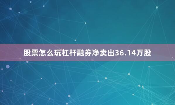 股票怎么玩杠杆融券净卖出36.14万股