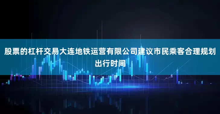 股票的杠杆交易大连地铁运营有限公司建议市民乘客合理规划出行时间
