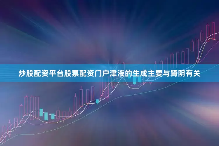 炒股配资平台股票配资门户津液的生成主要与肾阴有关